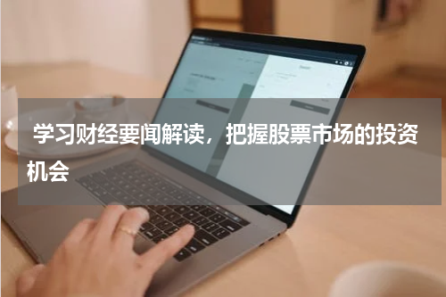  学习财经要闻解读，把握股票市场的投资机会