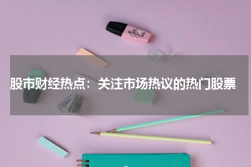  股市财经热点：关注市场热议的热门股票