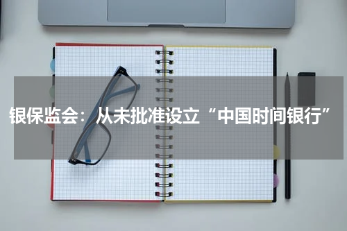 银保监会：从未批准设立“中国时间银行”