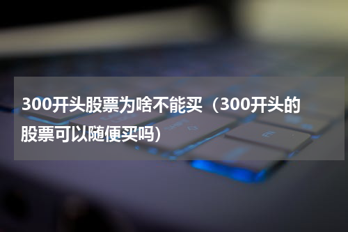 300开头股票为啥不能买（300开头的股票可以随便买吗）