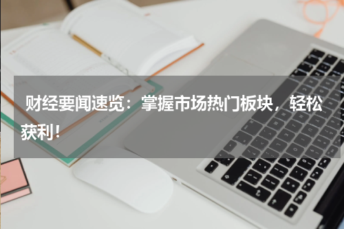 财经要闻速览：掌握市场热门板块，轻松获利！