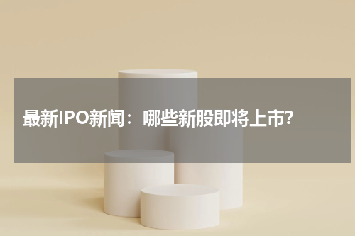  最新IPO新闻：哪些新股即将上市？