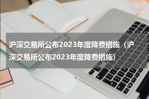 沪深交易所公布2023年度降费措施（沪深交易所公布2023年度降费措施）
