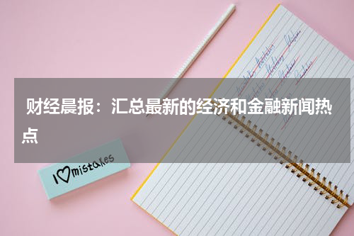  财经晨报：汇总最新的经济和金融新闻热点