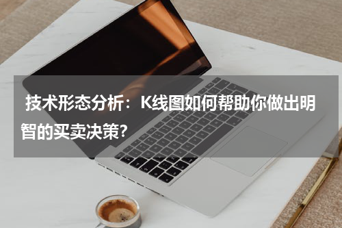  技术形态分析：K线图如何帮助你做出明智的买卖决策？