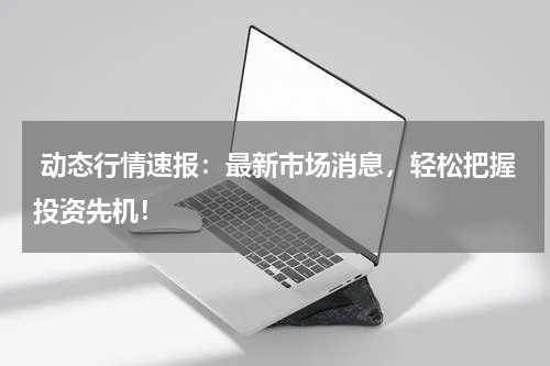  动态行情速报：最新市场消息，轻松把握投资先机！