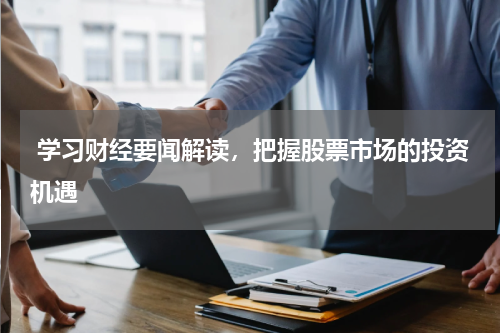  学习财经要闻解读，把握股票市场的投资机遇