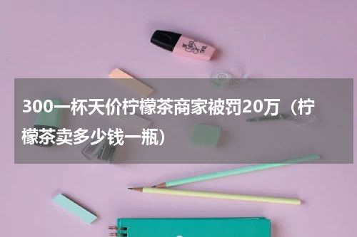 300一杯天价柠檬茶商家被罚20万（柠檬茶卖多少钱一瓶）
