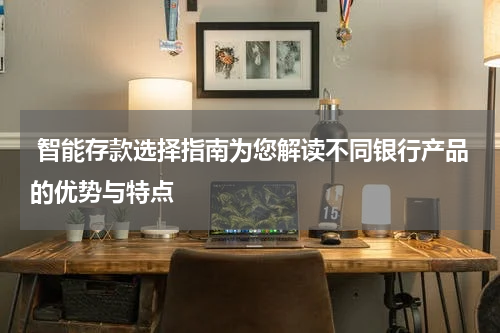  智能存款选择指南为您解读不同银行产品的优势与特点