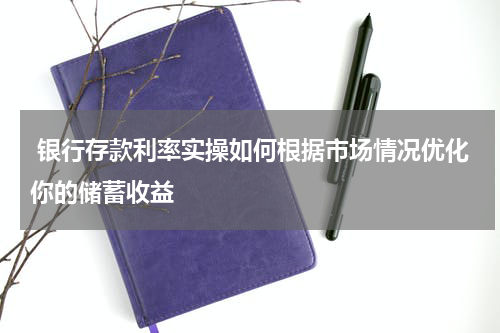  银行存款利率实操如何根据市场情况优化你的储蓄收益