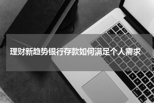  理财新趋势银行存款如何满足个人需求