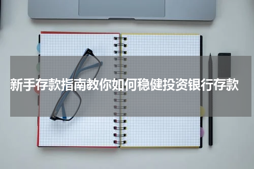  新手存款指南教你如何稳健投资银行存款