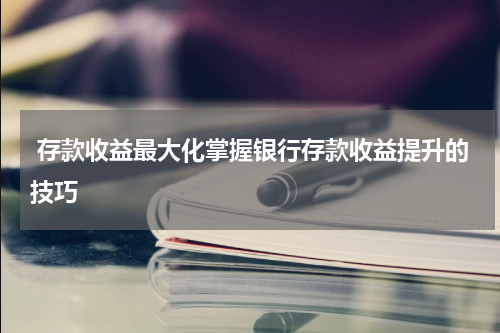 存款收益最大化掌握银行存款收益提升的技巧