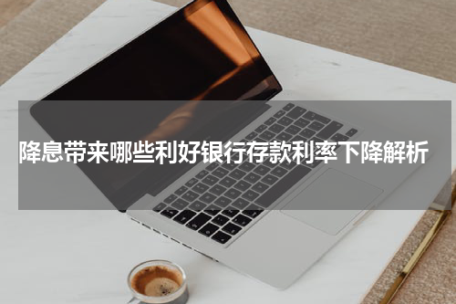  降息带来哪些利好银行存款利率下降解析