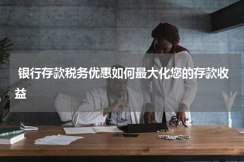  银行存款税务优惠如何最大化您的存款收益