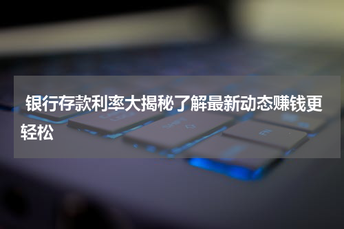  银行存款利率大揭秘了解最新动态赚钱更轻松