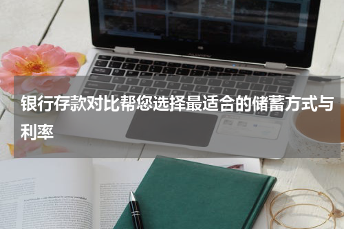 银行存款对比帮您选择最适合的储蓄方式与利率