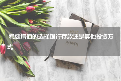  稳健增值的选择银行存款还是其他投资方式