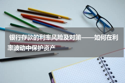  银行存款的利率风险及对策——如何在利率波动中保护资产