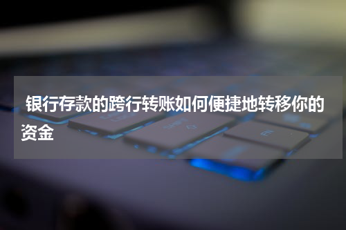  银行存款的跨行转账如何便捷地转移你的资金