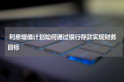  利息增值计划如何通过银行存款实现财务目标