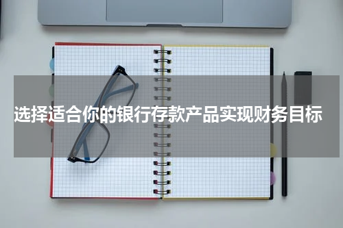  选择适合你的银行存款产品实现财务目标