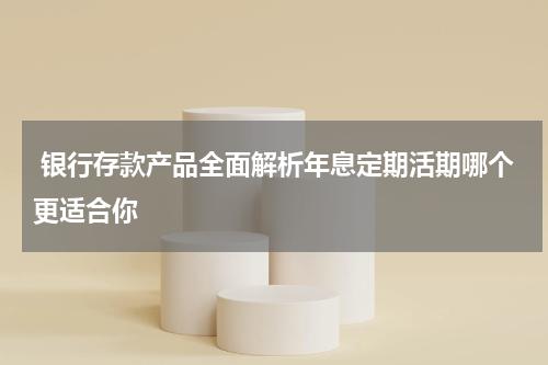  银行存款产品全面解析年息定期活期哪个更适合你