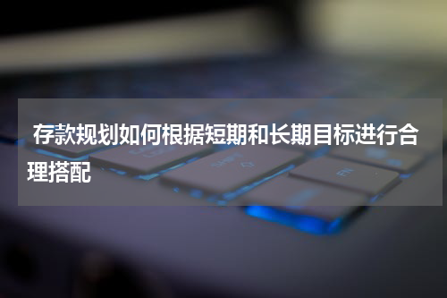  存款规划如何根据短期和长期目标进行合理搭配