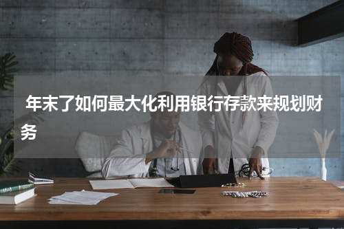  年末了如何最大化利用银行存款来规划财务