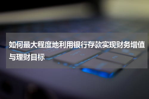 如何最大程度地利用银行存款实现财务增值与理财目标