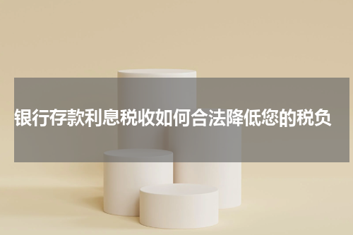  银行存款利息税收如何合法降低您的税负