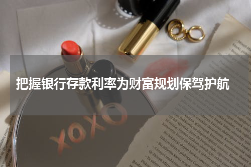  把握银行存款利率为财富规划保驾护航