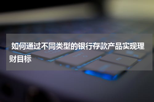  如何通过不同类型的银行存款产品实现理财目标