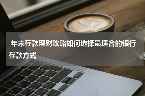  年末存款理财攻略如何选择最适合的银行存款方式
