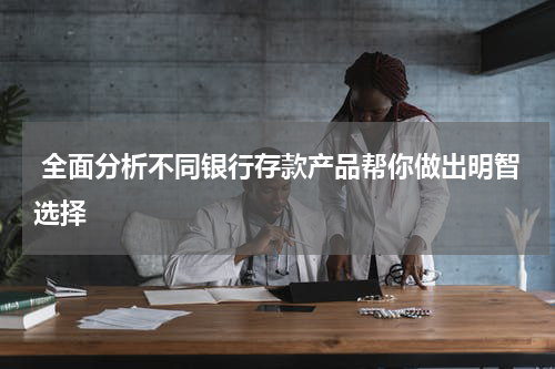  全面分析不同银行存款产品帮你做出明智选择