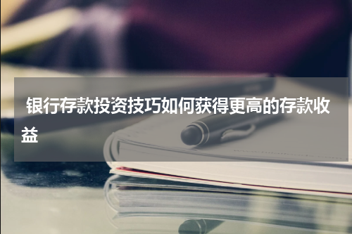  银行存款投资技巧如何获得更高的存款收益