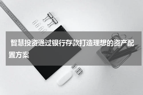  智慧投资通过银行存款打造理想的资产配置方案