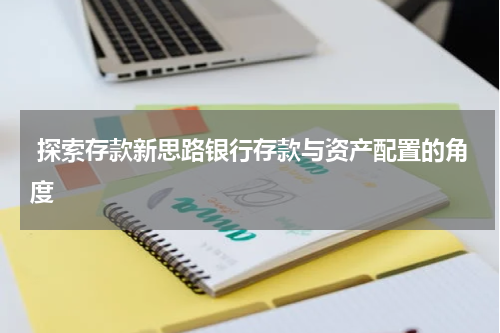  探索存款新思路银行存款与资产配置的角度