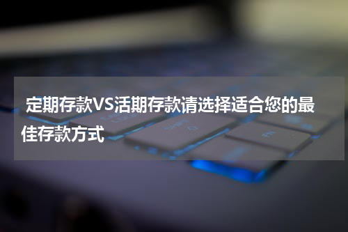  定期存款VS活期存款请选择适合您的最佳存款方式