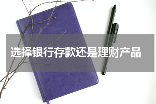  选择银行存款还是理财产品
