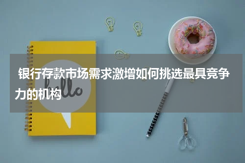  银行存款市场需求激增如何挑选最具竞争力的机构