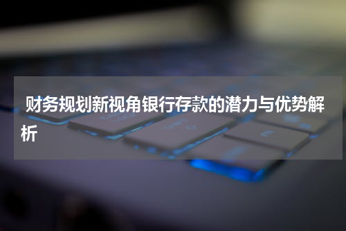  财务规划新视角银行存款的潜力与优势解析
