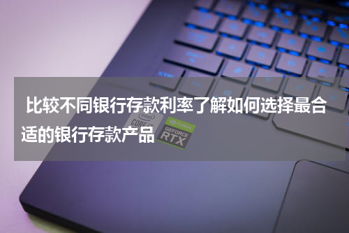  比较不同银行存款利率了解如何选择最合适的银行存款产品