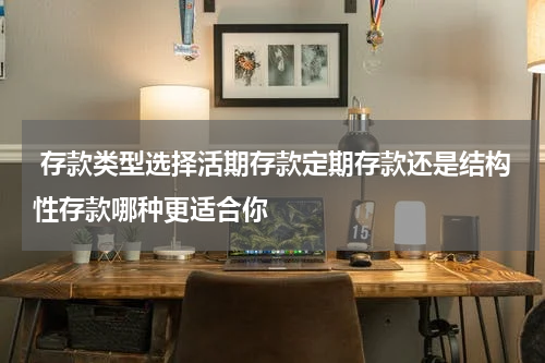  存款类型选择活期存款定期存款还是结构性存款哪种更适合你 