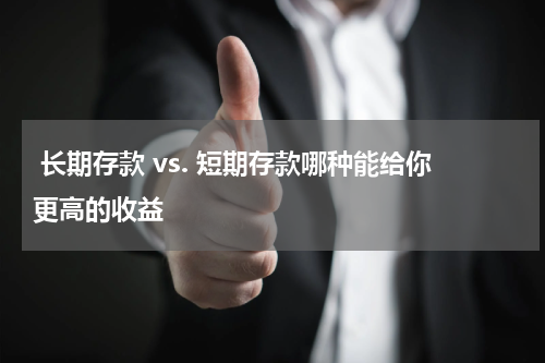  长期存款 vs. 短期存款哪种能给你更高的收益