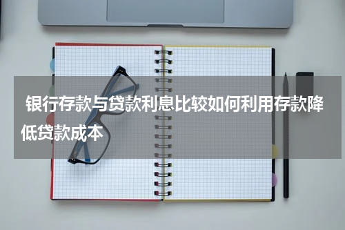  银行存款与贷款利息比较如何利用存款降低贷款成本