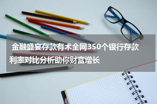  金融盛宴存款有术全网350个银行存款利率对比分析助你财富增长