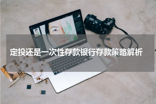  定投还是一次性存款银行存款策略解析