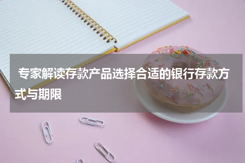  专家解读存款产品选择合适的银行存款方式与期限