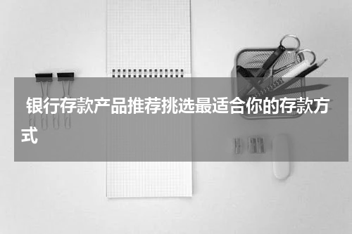  银行存款产品推荐挑选最适合你的存款方式
